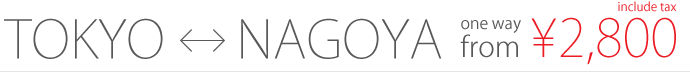 TOKYO <-> NAGOYA / one way from 2,800yen / include tax
