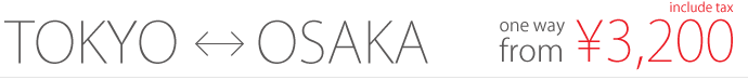 TOKYO <-> OSAKA / one way from 3,200yen / include tax